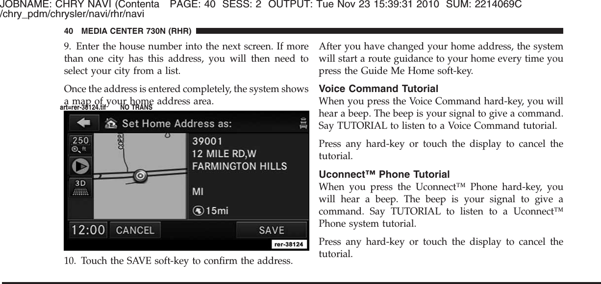 JOBNAME: CHRY NAVI (Contenta PAGE: 40 SESS: 2 OUTPUT: Tue Nov 23 15:39:31 2010 SUM: 2214069C/chry_pdm/chrysler/navi/rhr/navi9. Enter the house number into the next screen. If morethan one city has this address, you will then need toselect your city from a list.Once the address is entered completely, the system showsa map of your home address area.10. Touch the SAVE soft-key to confirm the address.After you have changed your home address, the systemwill start a route guidance to your home every time youpress the Guide Me Home soft-key.Voice Command TutorialWhen you press the Voice Command hard-key, you willhear a beep. The beep is your signal to give a command.Say TUTORIAL to listen to a Voice Command tutorial.Press any hard-key or touch the display to cancel thetutorial.Uconnect™ Phone TutorialWhen you press the Uconnect™ Phone hard-key, youwill hear a beep. The beep is your signal to give acommand. Say TUTORIAL to listen to a Uconnect™Phone system tutorial.Press any hard-key or touch the display to cancel thetutorial.40 MEDIA CENTER 730N (RHR)art=rer-38124.tif NO TRANS