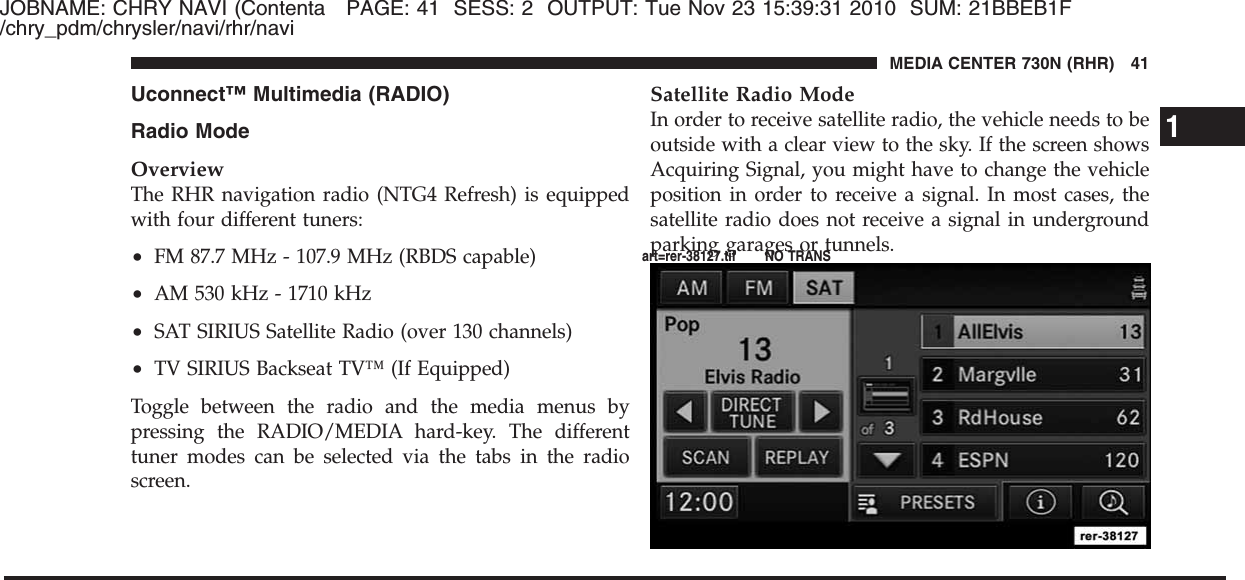 JOBNAME: CHRY NAVI (Contenta PAGE: 41 SESS: 2 OUTPUT: Tue Nov 23 15:39:31 2010 SUM: 21BBEB1F/chry_pdm/chrysler/navi/rhr/naviUconnect™ Multimedia (RADIO)Radio ModeOverviewThe RHR navigation radio (NTG4 Refresh) is equippedwith four different tuners:•FM 87.7 MHz - 107.9 MHz (RBDS capable)•AM 530 kHz - 1710 kHz•SAT SIRIUS Satellite Radio (over 130 channels)•TV SIRIUS Backseat TV™ (If Equipped)Toggle between the radio and the media menus bypressing the RADIO/MEDIA hard-key. The differenttuner modes can be selected via the tabs in the radioscreen.Satellite Radio ModeIn order to receive satellite radio, the vehicle needs to beoutside with a clear view to the sky. If the screen showsAcquiring Signal, you might have to change the vehicleposition in order to receive a signal. In most cases, thesatellite radio does not receive a signal in undergroundparking garages or tunnels.1MEDIA CENTER 730N (RHR) 41art=rer-38127.tif NO TRANS