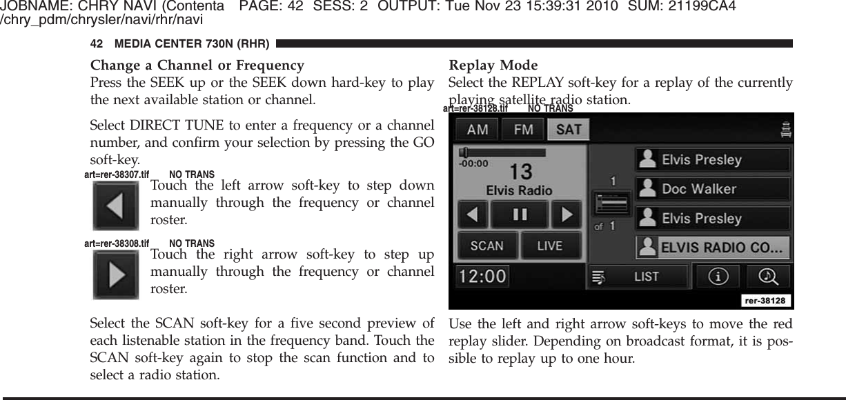 JOBNAME: CHRY NAVI (Contenta PAGE: 42 SESS: 2 OUTPUT: Tue Nov 23 15:39:31 2010 SUM: 21199CA4/chry_pdm/chrysler/navi/rhr/naviChange a Channel or FrequencyPress the SEEK up or the SEEK down hard-key to playthe next available station or channel.Select DIRECT TUNE to enter a frequency or a channelnumber, and confirm your selection by pressing the GOsoft-key.Touch the left arrow soft-key to step downmanually through the frequency or channelroster.Touch the right arrow soft-key to step upmanually through the frequency or channelroster.Select the SCAN soft-key for a five second preview ofeach listenable station in the frequency band. Touch theSCAN soft-key again to stop the scan function and toselect a radio station.Replay ModeSelect the REPLAY soft-key for a replay of the currentlyplaying satellite radio station.Use the left and right arrow soft-keys to move the redreplay slider. Depending on broadcast format, it is pos-sible to replay up to one hour.42 MEDIA CENTER 730N (RHR)art=rer-38307.tif NO TRANSart=rer-38308.tif NO TRANSart=rer-38128.tif NO TRANS