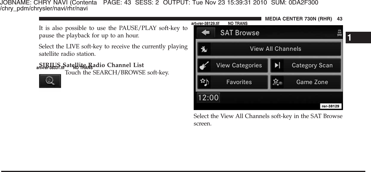 JOBNAME: CHRY NAVI (Contenta PAGE: 43 SESS: 2 OUTPUT: Tue Nov 23 15:39:31 2010 SUM: 0DA2F300/chry_pdm/chrysler/navi/rhr/naviIt is also possible to use the PAUSE/PLAY soft-key topause the playback for up to an hour.Select the LIVE soft-key to receive the currently playingsatellite radio station.SIRIUS Satellite Radio Channel ListTouch the SEARCH/BROWSE soft-key.Select the View All Channels soft-key in the SAT Browsescreen.1MEDIA CENTER 730N (RHR) 43art=rer-38331.tif NO TRANSart=rer-38129.tif NO TRANS