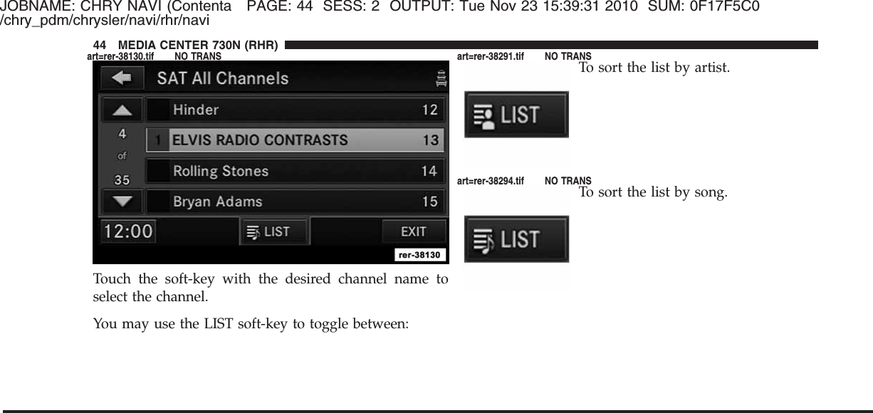 JOBNAME: CHRY NAVI (Contenta PAGE: 44 SESS: 2 OUTPUT: Tue Nov 23 15:39:31 2010 SUM: 0F17F5C0/chry_pdm/chrysler/navi/rhr/naviTouch the soft-key with the desired channel name toselect the channel.You may use the LIST soft-key to toggle between:To sort the list by artist.To sort the list by song.44 MEDIA CENTER 730N (RHR)art=rer-38130.tif NO TRANS art=rer-38291.tif NO TRANSart=rer-38294.tif NO TRANS