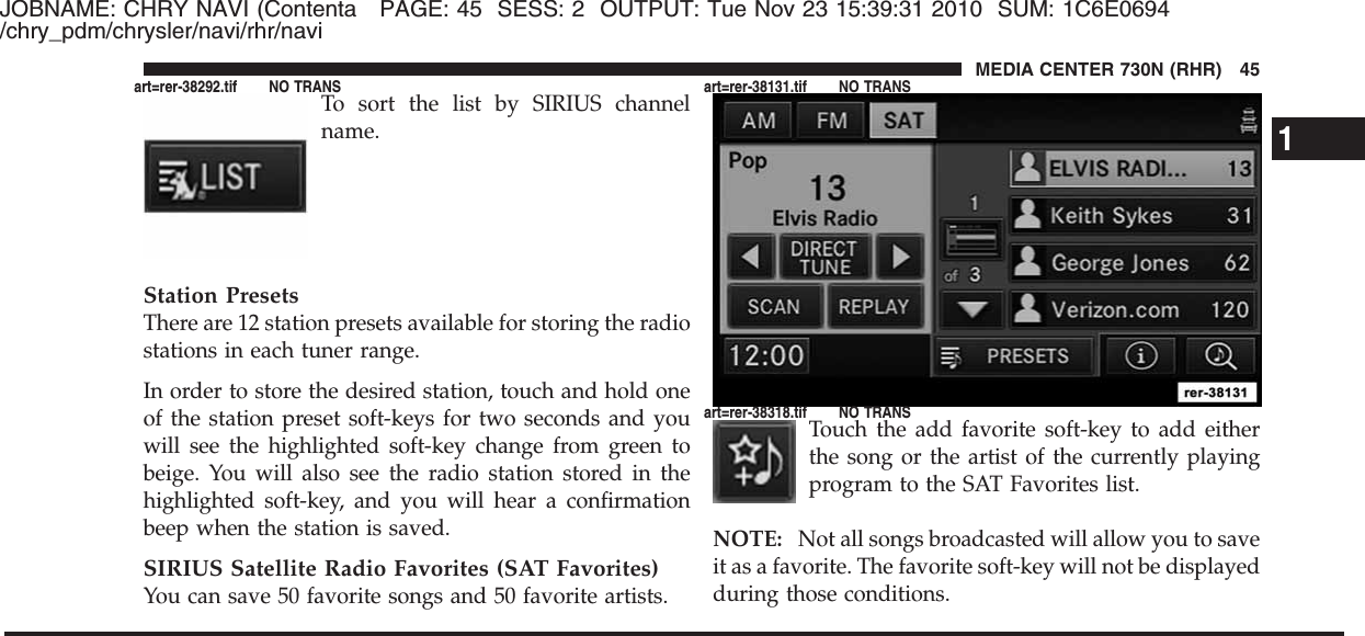 JOBNAME: CHRY NAVI (Contenta PAGE: 45 SESS: 2 OUTPUT: Tue Nov 23 15:39:31 2010 SUM: 1C6E0694/chry_pdm/chrysler/navi/rhr/naviTo sort the list by SIRIUS channelname.Station PresetsThere are 12 station presets available for storing the radiostations in each tuner range.In order to store the desired station, touch and hold oneof the station preset soft-keys for two seconds and youwill see the highlighted soft-key change from green tobeige. You will also see the radio station stored in thehighlighted soft-key, and you will hear a confirmationbeep when the station is saved.SIRIUS Satellite Radio Favorites (SAT Favorites)You can save 50 favorite songs and 50 favorite artists.Touch the add favorite soft-key to add eitherthe song or the artist of the currently playingprogram to the SAT Favorites list.NOTE: Not all songs broadcasted will allow you to saveit as a favorite. The favorite soft-key will not be displayedduring those conditions.1MEDIA CENTER 730N (RHR) 45art=rer-38292.tif NO TRANS art=rer-38131.tif NO TRANSart=rer-38318.tif NO TRANS