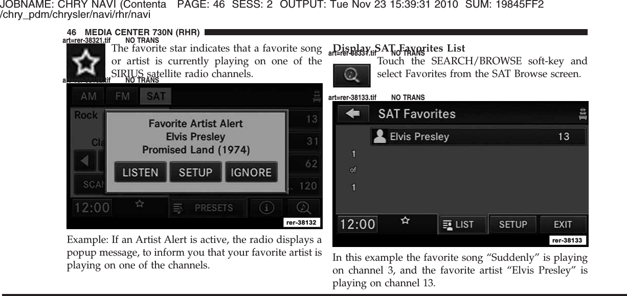 JOBNAME: CHRY NAVI (Contenta PAGE: 46 SESS: 2 OUTPUT: Tue Nov 23 15:39:31 2010 SUM: 19845FF2/chry_pdm/chrysler/navi/rhr/naviThe favorite star indicates that a favorite songor artist is currently playing on one of theSIRIUS satellite radio channels.Example: If an Artist Alert is active, the radio displays apopup message, to inform you that your favorite artist isplaying on one of the channels.Display SAT Favorites ListTouch the SEARCH/BROWSE soft-key andselect Favorites from the SAT Browse screen.In this example the favorite song “Suddenly” is playingon channel 3, and the favorite artist “Elvis Presley” isplaying on channel 13.46 MEDIA CENTER 730N (RHR)art=rer-38321.tif NO TRANSart=rer-38132.tif NO TRANSart=rer-38331.tif NO TRANSart=rer-38133.tif NO TRANS