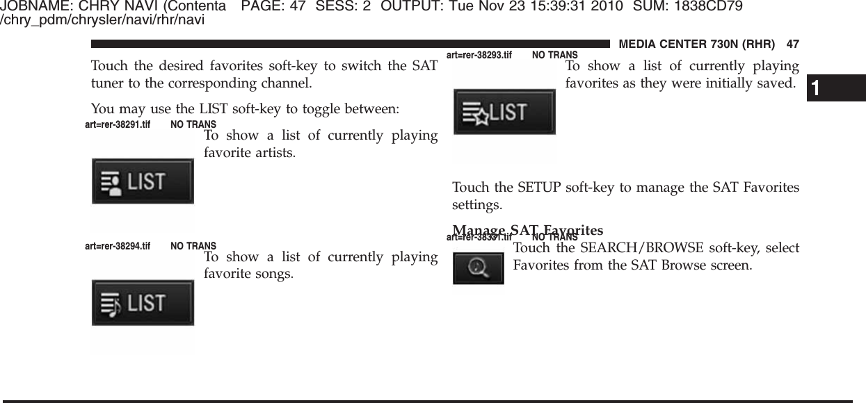 JOBNAME: CHRY NAVI (Contenta PAGE: 47 SESS: 2 OUTPUT: Tue Nov 23 15:39:31 2010 SUM: 1838CD79/chry_pdm/chrysler/navi/rhr/naviTouch the desired favorites soft-key to switch the SATtuner to the corresponding channel.You may use the LIST soft-key to toggle between:To show a list of currently playingfavorite artists.To show a list of currently playingfavorite songs.To show a list of currently playingfavorites as they were initially saved.Touch the SETUP soft-key to manage the SAT Favoritessettings.Manage SAT FavoritesTouch the SEARCH/BROWSE soft-key, selectFavorites from the SAT Browse screen.1MEDIA CENTER 730N (RHR) 47art=rer-38291.tif NO TRANSart=rer-38294.tif NO TRANSart=rer-38293.tif NO TRANSart=rer-38331.tif NO TRANS