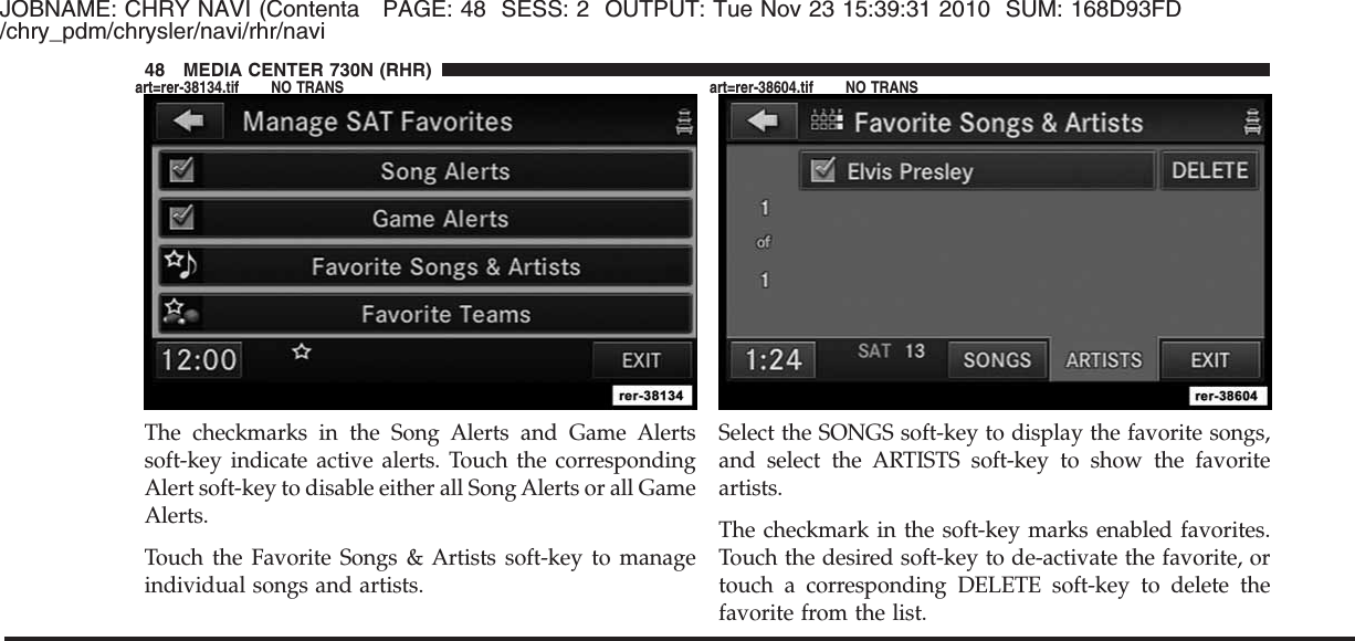 JOBNAME: CHRY NAVI (Contenta PAGE: 48 SESS: 2 OUTPUT: Tue Nov 23 15:39:31 2010 SUM: 168D93FD/chry_pdm/chrysler/navi/rhr/naviThe checkmarks in the Song Alerts and Game Alertssoft-key indicate active alerts. Touch the correspondingAlert soft-key to disable either all Song Alerts or all GameAlerts.Touch the Favorite Songs &amp; Artists soft-key to manageindividual songs and artists.Select the SONGS soft-key to display the favorite songs,and select the ARTISTS soft-key to show the favoriteartists.The checkmark in the soft-key marks enabled favorites.Touch the desired soft-key to de-activate the favorite, ortouch a corresponding DELETE soft-key to delete thefavorite from the list.48 MEDIA CENTER 730N (RHR)art=rer-38134.tif NO TRANS art=rer-38604.tif NO TRANS