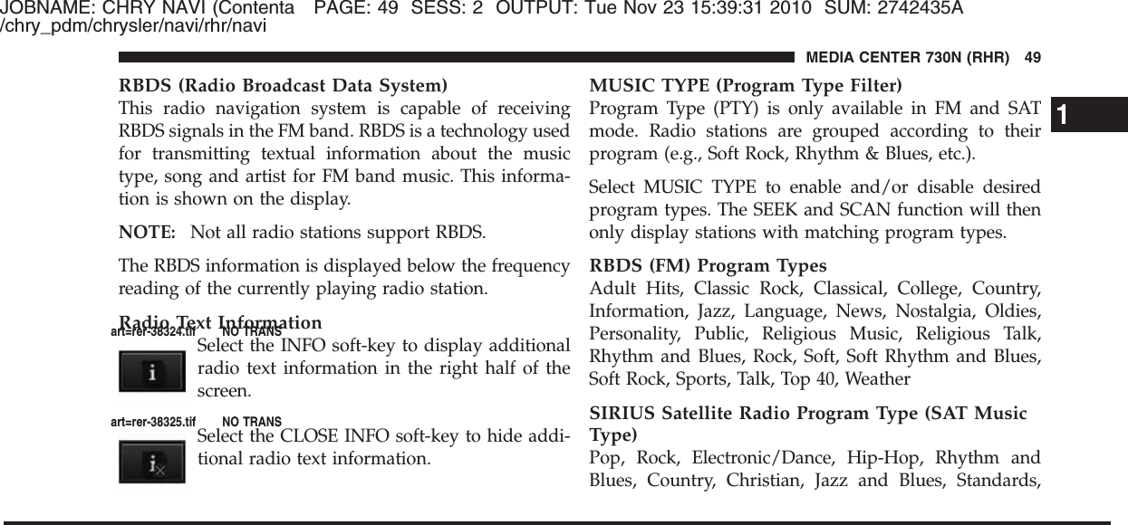 JOBNAME: CHRY NAVI (Contenta PAGE: 49 SESS: 2 OUTPUT: Tue Nov 23 15:39:31 2010 SUM: 2742435A/chry_pdm/chrysler/navi/rhr/naviRBDS (Radio Broadcast Data System)This radio navigation system is capable of receivingRBDS signals in the FM band. RBDS is a technology usedfor transmitting textual information about the musictype, song and artist for FM band music. This informa-tion is shown on the display.NOTE: Not all radio stations support RBDS.The RBDS information is displayed below the frequencyreading of the currently playing radio station.Radio Text InformationSelect the INFO soft-key to display additionalradio text information in the right half of thescreen.Select the CLOSE INFO soft-key to hide addi-tional radio text information.MUSIC TYPE (Program Type Filter)Program Type (PTY) is only available in FM and SATmode. Radio stations are grouped according to theirprogram (e.g., Soft Rock, Rhythm &amp; Blues, etc.).Select MUSIC TYPE to enable and/or disable desiredprogram types. The SEEK and SCAN function will thenonly display stations with matching program types.RBDS (FM) Program TypesAdult Hits, Classic Rock, Classical, College, Country,Information, Jazz, Language, News, Nostalgia, Oldies,Personality, Public, Religious Music, Religious Talk,Rhythm and Blues, Rock, Soft, Soft Rhythm and Blues,Soft Rock, Sports, Talk, Top 40, WeatherSIRIUS Satellite Radio Program Type (SAT MusicType)Pop, Rock, Electronic/Dance, Hip-Hop, Rhythm andBlues, Country, Christian, Jazz and Blues, Standards,1MEDIA CENTER 730N (RHR) 49art=rer-38324.tif NO TRANSart=rer-38325.tif NO TRANS