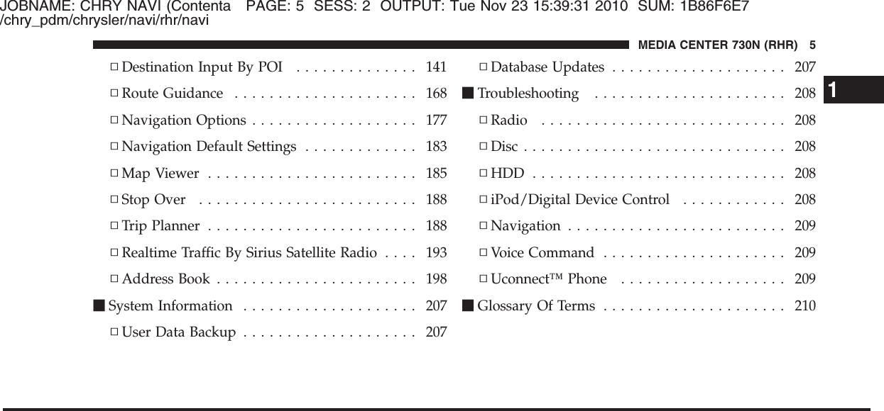 JOBNAME: CHRY NAVI (Contenta PAGE: 5 SESS: 2 OUTPUT: Tue Nov 23 15:39:31 2010 SUM: 1B86F6E7/chry_pdm/chrysler/navi/rhr/navi▫Destination Input By POI .............. 141▫Route Guidance ..................... 168▫Navigation Options ................... 177▫Navigation Default Settings ............. 183▫Map Viewer ........................ 185▫Stop Over ......................... 188▫Trip Planner ........................ 188▫Realtime Traffic By Sirius Satellite Radio .... 193▫Address Book ....................... 198ⅥSystem Information .................... 207▫User Data Backup .................... 207▫Database Updates .................... 207ⅥTroubleshooting ...................... 208▫Radio ............................ 208▫Disc .............................. 208▫HDD ............................. 208▫iPod/Digital Device Control ............ 208▫Navigation ......................... 209▫Voice Command ..................... 209▫Uconnect™ Phone ................... 209ⅥGlossary Of Terms ..................... 2101MEDIA CENTER 730N (RHR) 5