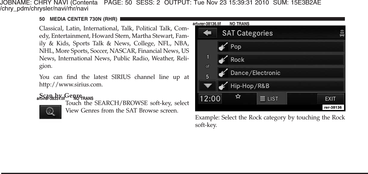 JOBNAME: CHRY NAVI (Contenta PAGE: 50 SESS: 2 OUTPUT: Tue Nov 23 15:39:31 2010 SUM: 15E3B2AE/chry_pdm/chrysler/navi/rhr/naviClassical, Latin, International, Talk, Political Talk, Com-edy, Entertainment, Howard Stern, Martha Stewart, Fam-ily &amp; Kids, Sports Talk &amp; News, College, NFL, NBA,NHL, More Sports, Soccer, NASCAR, Financial News, USNews, International News, Public Radio, Weather, Reli-gion.You can find the latest SIRIUS channel line up athttp://www.sirius.com.Scan by GenreTouch the SEARCH/BROWSE soft-key, selectView Genres from the SAT Browse screen.Example: Select the Rock category by touching the Rocksoft-key.50 MEDIA CENTER 730N (RHR)art=rer-38331.tif NO TRANSart=rer-38136.tif NO TRANS