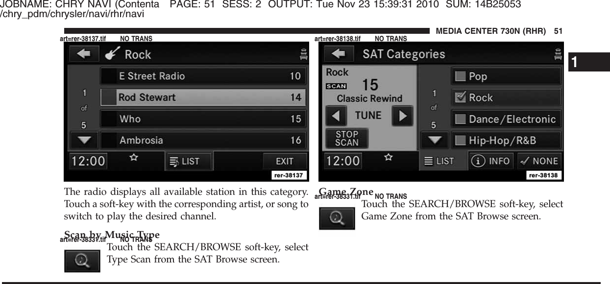 JOBNAME: CHRY NAVI (Contenta PAGE: 51 SESS: 2 OUTPUT: Tue Nov 23 15:39:31 2010 SUM: 14B25053/chry_pdm/chrysler/navi/rhr/naviThe radio displays all available station in this category.Touch a soft-key with the corresponding artist, or song toswitch to play the desired channel.Scan by Music TypeTouch the SEARCH/BROWSE soft-key, selectType Scan from the SAT Browse screen.Game ZoneTouch the SEARCH/BROWSE soft-key, selectGame Zone from the SAT Browse screen.1MEDIA CENTER 730N (RHR) 51art=rer-38137.tif NO TRANSart=rer-38331.tif NO TRANSart=rer-38138.tif NO TRANSart=rer-38331.tif NO TRANS