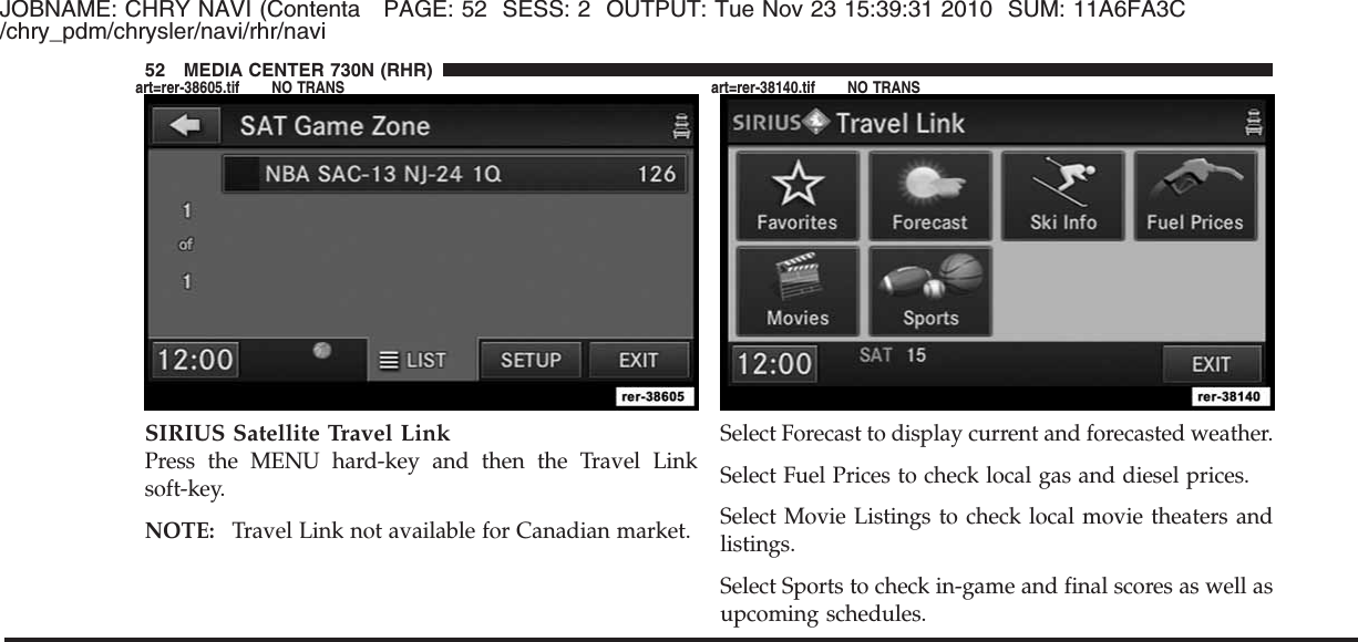 JOBNAME: CHRY NAVI (Contenta PAGE: 52 SESS: 2 OUTPUT: Tue Nov 23 15:39:31 2010 SUM: 11A6FA3C/chry_pdm/chrysler/navi/rhr/naviSIRIUS Satellite Travel LinkPress the MENU hard-key and then the Travel Linksoft-key.NOTE: Travel Link not available for Canadian market.Select Forecast to display current and forecasted weather.Select Fuel Prices to check local gas and diesel prices.Select Movie Listings to check local movie theaters andlistings.Select Sports to check in-game and final scores as well asupcoming schedules.52 MEDIA CENTER 730N (RHR)art=rer-38605.tif NO TRANS art=rer-38140.tif NO TRANS