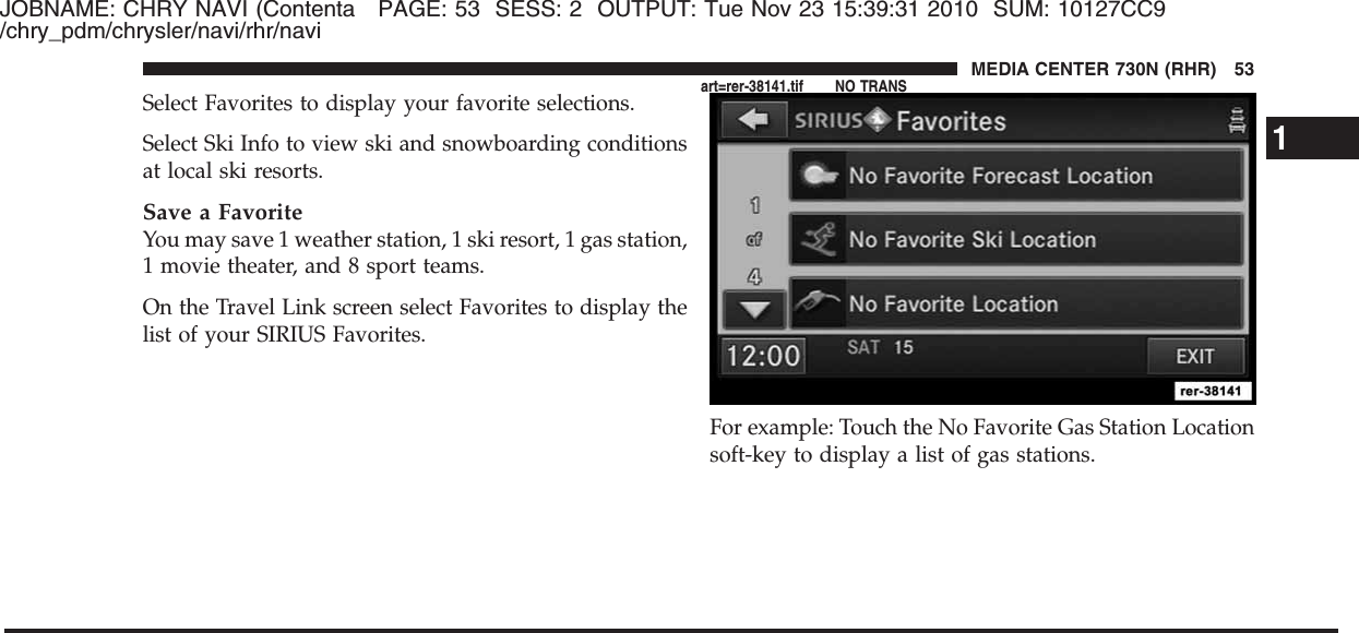 JOBNAME: CHRY NAVI (Contenta PAGE: 53 SESS: 2 OUTPUT: Tue Nov 23 15:39:31 2010 SUM: 10127CC9/chry_pdm/chrysler/navi/rhr/naviSelect Favorites to display your favorite selections.Select Ski Info to view ski and snowboarding conditionsat local ski resorts.Save a FavoriteYou may save 1 weather station, 1 ski resort, 1 gas station,1 movie theater, and 8 sport teams.On the Travel Link screen select Favorites to display thelist of your SIRIUS Favorites.For example: Touch the No Favorite Gas Station Locationsoft-key to display a list of gas stations.1MEDIA CENTER 730N (RHR) 53art=rer-38141.tif NO TRANS