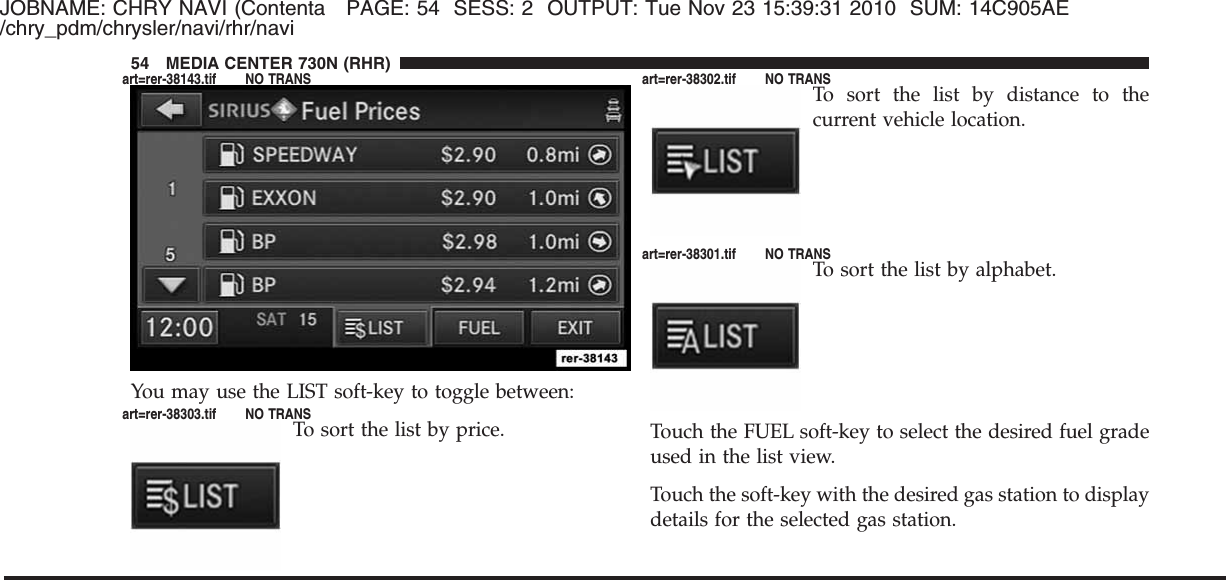 JOBNAME: CHRY NAVI (Contenta PAGE: 54 SESS: 2 OUTPUT: Tue Nov 23 15:39:31 2010 SUM: 14C905AE/chry_pdm/chrysler/navi/rhr/naviYou may use the LIST soft-key to toggle between:To sort the list by price.To sort the list by distance to thecurrent vehicle location.To sort the list by alphabet.Touch the FUEL soft-key to select the desired fuel gradeused in the list view.Touch the soft-key with the desired gas station to displaydetails for the selected gas station.54 MEDIA CENTER 730N (RHR)art=rer-38143.tif NO TRANSart=rer-38303.tif NO TRANSart=rer-38302.tif NO TRANSart=rer-38301.tif NO TRANS