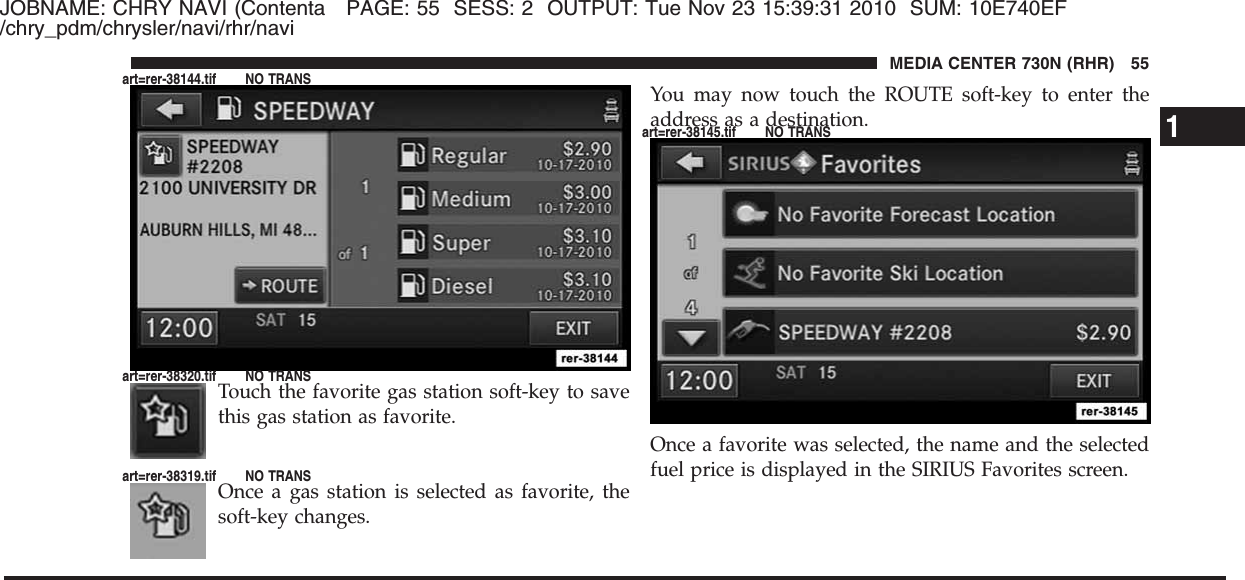 JOBNAME: CHRY NAVI (Contenta PAGE: 55 SESS: 2 OUTPUT: Tue Nov 23 15:39:31 2010 SUM: 10E740EF/chry_pdm/chrysler/navi/rhr/naviTouch the favorite gas station soft-key to savethis gas station as favorite.Once a gas station is selected as favorite, thesoft-key changes.You may now touch the ROUTE soft-key to enter theaddress as a destination.Once a favorite was selected, the name and the selectedfuel price is displayed in the SIRIUS Favorites screen.1MEDIA CENTER 730N (RHR) 55art=rer-38144.tif NO TRANSart=rer-38320.tif NO TRANSart=rer-38319.tif NO TRANSart=rer-38145.tif NO TRANS