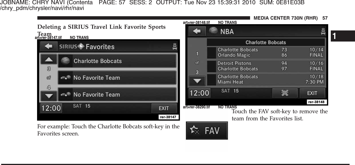 JOBNAME: CHRY NAVI (Contenta PAGE: 57 SESS: 2 OUTPUT: Tue Nov 23 15:39:31 2010 SUM: 0E81E03B/chry_pdm/chrysler/navi/rhr/naviDeleting a SIRIUS Travel Link Favorite SportsTeamFor example: Touch the Charlotte Bobcats soft-key in theFavorites screen.Touch the FAV soft-key to remove theteam from the Favorites list.1MEDIA CENTER 730N (RHR) 57art=rer-38147.tif NO TRANSart=rer-38148.tif NO TRANSart=rer-38290.tif NO TRANS