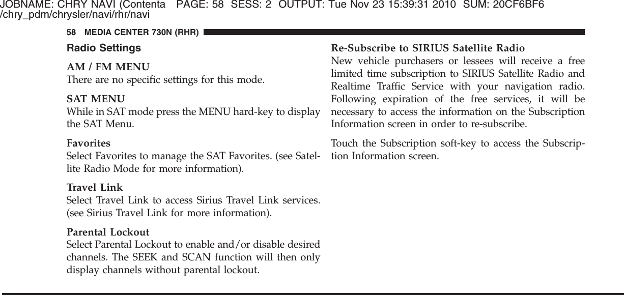 JOBNAME: CHRY NAVI (Contenta PAGE: 58 SESS: 2 OUTPUT: Tue Nov 23 15:39:31 2010 SUM: 20CF6BF6/chry_pdm/chrysler/navi/rhr/naviRadio SettingsAM / FM MENUThere are no specific settings for this mode.SAT MENUWhile in SAT mode press the MENU hard-key to displaythe SAT Menu.FavoritesSelect Favorites to manage the SAT Favorites. (see Satel-lite Radio Mode for more information).Travel LinkSelect Travel Link to access Sirius Travel Link services.(see Sirius Travel Link for more information).Parental LockoutSelect Parental Lockout to enable and/or disable desiredchannels. The SEEK and SCAN function will then onlydisplay channels without parental lockout.Re-Subscribe to SIRIUS Satellite RadioNew vehicle purchasers or lessees will receive a freelimited time subscription to SIRIUS Satellite Radio andRealtime Traffic Service with your navigation radio.Following expiration of the free services, it will benecessary to access the information on the SubscriptionInformation screen in order to re-subscribe.Touch the Subscription soft-key to access the Subscrip-tion Information screen.58 MEDIA CENTER 730N (RHR)