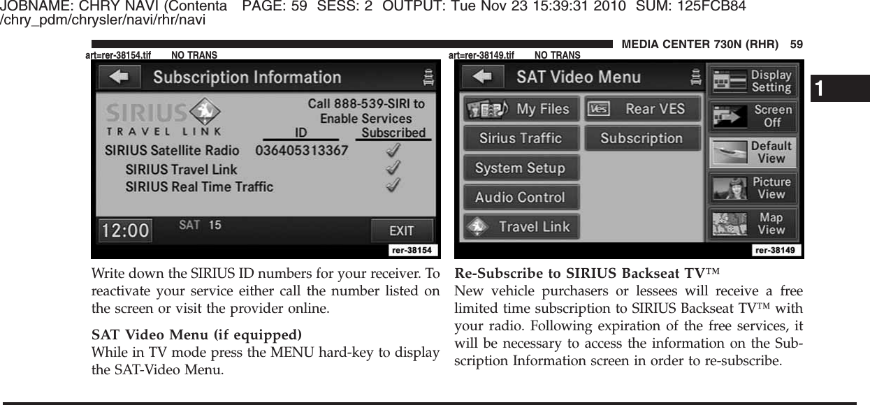 JOBNAME: CHRY NAVI (Contenta PAGE: 59 SESS: 2 OUTPUT: Tue Nov 23 15:39:31 2010 SUM: 125FCB84/chry_pdm/chrysler/navi/rhr/naviWrite down the SIRIUS ID numbers for your receiver. Toreactivate your service either call the number listed onthe screen or visit the provider online.SAT Video Menu (if equipped)While in TV mode press the MENU hard-key to displaythe SAT-Video Menu.Re-Subscribe to SIRIUS Backseat TV™New vehicle purchasers or lessees will receive a freelimited time subscription to SIRIUS Backseat TV™ withyour radio. Following expiration of the free services, itwill be necessary to access the information on the Sub-scription Information screen in order to re-subscribe.1MEDIA CENTER 730N (RHR) 59art=rer-38154.tif NO TRANS art=rer-38149.tif NO TRANS