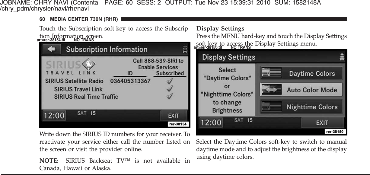 JOBNAME: CHRY NAVI (Contenta PAGE: 60 SESS: 2 OUTPUT: Tue Nov 23 15:39:31 2010 SUM: 1582148A/chry_pdm/chrysler/navi/rhr/naviTouch the Subscription soft-key to access the Subscrip-tion Information screen.Write down the SIRIUS ID numbers for your receiver. Toreactivate your service either call the number listed onthe screen or visit the provider online.NOTE: SIRIUS Backseat TV™ is not available inCanada, Hawaii or Alaska.Display SettingsPress the MENU hard-key and touch the Display Settingssoft-key to access the Display Settings menu.Select the Daytime Colors soft-key to switch to manualdaytime mode and to adjust the brightness of the displayusing daytime colors.60 MEDIA CENTER 730N (RHR)art=rer-38154.tif NO TRANSart=rer-38150.tif NO TRANS