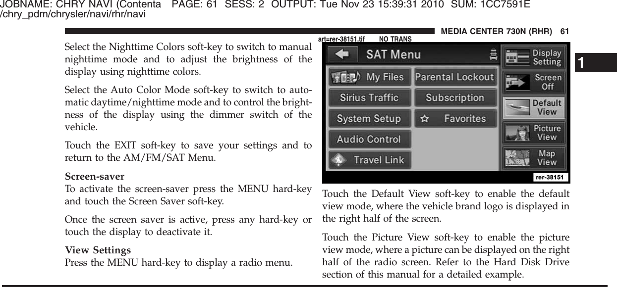 JOBNAME: CHRY NAVI (Contenta PAGE: 61 SESS: 2 OUTPUT: Tue Nov 23 15:39:31 2010 SUM: 1CC7591E/chry_pdm/chrysler/navi/rhr/naviSelect the Nighttime Colors soft-key to switch to manualnighttime mode and to adjust the brightness of thedisplay using nighttime colors.Select the Auto Color Mode soft-key to switch to auto-matic daytime/nighttime mode and to control the bright-ness of the display using the dimmer switch of thevehicle.Touch the EXIT soft-key to save your settings and toreturn to the AM/FM/SAT Menu.Screen-saverTo activate the screen-saver press the MENU hard-keyand touch the Screen Saver soft-key.Once the screen saver is active, press any hard-key ortouch the display to deactivate it.View SettingsPress the MENU hard-key to display a radio menu.Touch the Default View soft-key to enable the defaultview mode, where the vehicle brand logo is displayed inthe right half of the screen.Touch the Picture View soft-key to enable the pictureview mode, where a picture can be displayed on the righthalf of the radio screen. Refer to the Hard Disk Drivesection of this manual for a detailed example.1MEDIA CENTER 730N (RHR) 61art=rer-38151.tif NO TRANS