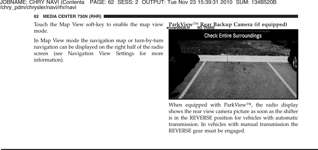 JOBNAME: CHRY NAVI (Contenta PAGE: 62 SESS: 2 OUTPUT: Tue Nov 23 15:39:31 2010 SUM: 134B520B/chry_pdm/chrysler/navi/rhr/naviTouch the Map View soft-key to enable the map viewmode.In Map View mode the navigation map or turn-by-turnnavigation can be displayed on the right half of the radioscreen (see Navigation View Settings for moreinformation).ParkView™ Rear Backup Camera (if equipped)When equipped with ParkView™, the radio displayshows the rear view camera picture as soon as the shifteris in the REVERSE position for vehicles with automatictransmission. In vehicles with manual transmission theREVERSE gear must be engaged.62 MEDIA CENTER 730N (RHR)art=rer00028.tif NO TRANS