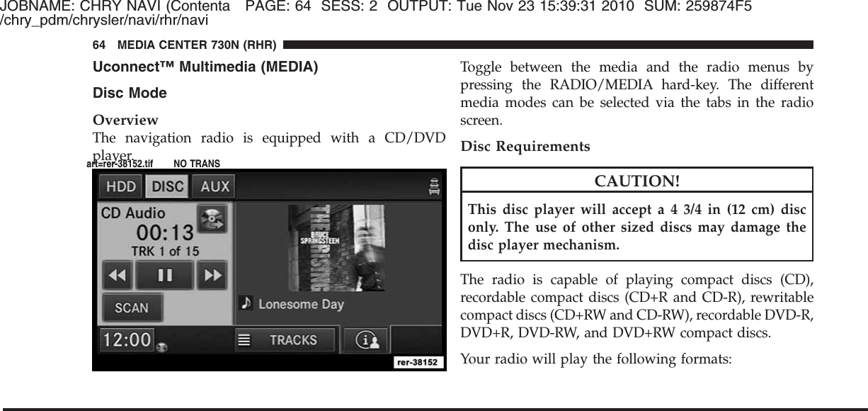 JOBNAME: CHRY NAVI (Contenta PAGE: 64 SESS: 2 OUTPUT: Tue Nov 23 15:39:31 2010 SUM: 259874F5/chry_pdm/chrysler/navi/rhr/naviUconnect™ Multimedia (MEDIA)Disc ModeOverviewThe navigation radio is equipped with a CD/DVDplayer.Toggle between the media and the radio menus bypressing the RADIO/MEDIA hard-key. The differentmedia modes can be selected via the tabs in the radioscreen.Disc RequirementsCAUTION!This disc player will accept a 4 3/4 in (12 cm) disconly. The use of other sized discs may damage thedisc player mechanism.The radio is capable of playing compact discs (CD),recordable compact discs (CD+R and CD-R), rewritablecompact discs (CD+RW and CD-RW), recordable DVD-R,DVD+R, DVD-RW, and DVD+RW compact discs.Your radio will play the following formats:64 MEDIA CENTER 730N (RHR)art=rer-38152.tif NO TRANS