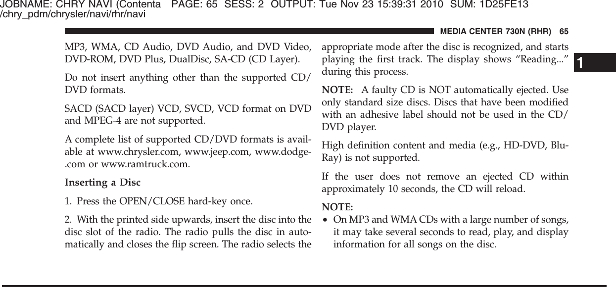 JOBNAME: CHRY NAVI (Contenta PAGE: 65 SESS: 2 OUTPUT: Tue Nov 23 15:39:31 2010 SUM: 1D25FE13/chry_pdm/chrysler/navi/rhr/naviMP3, WMA, CD Audio, DVD Audio, and DVD Video,DVD-ROM, DVD Plus, DualDisc, SA-CD (CD Layer).Do not insert anything other than the supported CD/DVD formats.SACD (SACD layer) VCD, SVCD, VCD format on DVDand MPEG-4 are not supported.A complete list of supported CD/DVD formats is avail-able at www.chrysler.com, www.jeep.com, www.dodge-.com or www.ramtruck.com.Inserting a Disc1. Press the OPEN/CLOSE hard-key once.2. With the printed side upwards, insert the disc into thedisc slot of the radio. The radio pulls the disc in auto-matically and closes the flip screen. The radio selects theappropriate mode after the disc is recognized, and startsplaying the first track. The display shows “Reading...”during this process.NOTE: A faulty CD is NOT automatically ejected. Useonly standard size discs. Discs that have been modifiedwith an adhesive label should not be used in the CD/DVD player.High definition content and media (e.g., HD-DVD, Blu-Ray) is not supported.If the user does not remove an ejected CD withinapproximately 10 seconds, the CD will reload.NOTE:•On MP3 and WMA CDs with a large number of songs,it may take several seconds to read, play, and displayinformation for all songs on the disc.1MEDIA CENTER 730N (RHR) 65