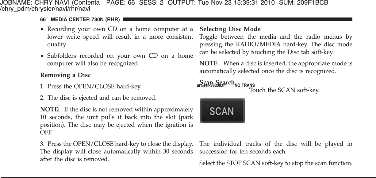 JOBNAME: CHRY NAVI (Contenta PAGE: 66 SESS: 2 OUTPUT: Tue Nov 23 15:39:31 2010 SUM: 209F1BCB/chry_pdm/chrysler/navi/rhr/navi•Recording your own CD on a home computer at alower write speed will result in a more consistentquality.•Subfolders recorded on your own CD on a homecomputer will also be recognized.Removing a Disc1. Press the OPEN/CLOSE hard-key.2. The disc is ejected and can be removed.NOTE: If the disc is not removed within approximately10 seconds, the unit pulls it back into the slot (parkposition). The disc may be ejected when the ignition isOFF.3. Press the OPEN/CLOSE hard-key to close the display.The display will close automatically within 30 secondsafter the disc is removed.Selecting Disc ModeToggle between the media and the radio menus bypressing the RADIO/MEDIA hard-key. The disc modecan be selected by touching the Disc tab soft-key.NOTE: When a disc is inserted, the appropriate mode isautomatically selected once the disc is recognized.Scan SearchTouch the SCAN soft-key.The individual tracks of the disc will be played insuccession for ten seconds each.Select the STOP SCAN soft-key to stop the scan function.66 MEDIA CENTER 730N (RHR)art=rer-38300.tif NO TRANS