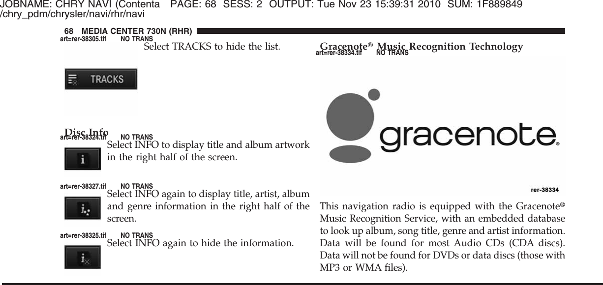 JOBNAME: CHRY NAVI (Contenta PAGE: 68 SESS: 2 OUTPUT: Tue Nov 23 15:39:31 2010 SUM: 1F889849/chry_pdm/chrysler/navi/rhr/naviSelect TRACKS to hide the list.Disc InfoSelect INFO to display title and album artworkin the right half of the screen.Select INFO again to display title, artist, albumand genre information in the right half of thescreen.Select INFO again to hide the information.Gracenote௡Music Recognition TechnologyThis navigation radio is equipped with the Gracenote௡Music Recognition Service, with an embedded databaseto look up album, song title, genre and artist information.Data will be found for most Audio CDs (CDA discs).Data will not be found for DVDs or data discs (those withMP3 or WMA files).68 MEDIA CENTER 730N (RHR)art=rer-38305.tif NO TRANSart=rer-38324.tif NO TRANSart=rer-38327.tif NO TRANSart=rer-38325.tif NO TRANSart=rer-38334.tif NO TRANS