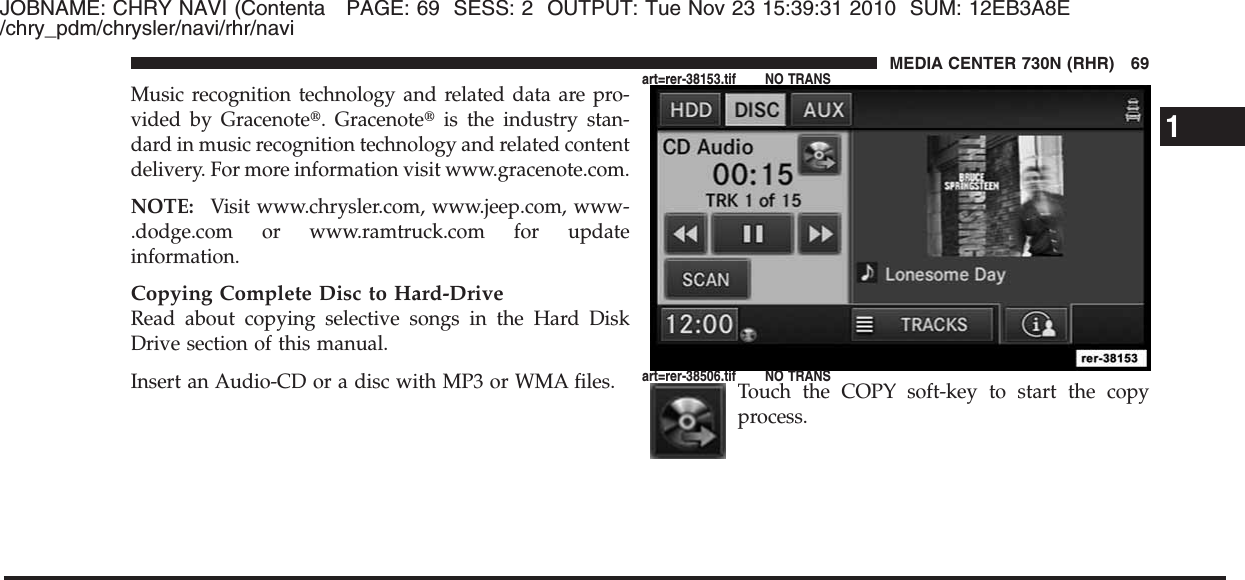 JOBNAME: CHRY NAVI (Contenta PAGE: 69 SESS: 2 OUTPUT: Tue Nov 23 15:39:31 2010 SUM: 12EB3A8E/chry_pdm/chrysler/navi/rhr/naviMusic recognition technology and related data are pro-vided by Gracenote௡. Gracenote௡is the industry stan-dard in music recognition technology and related contentdelivery. For more information visit www.gracenote.com.NOTE: Visit www.chrysler.com, www.jeep.com, www-.dodge.com or www.ramtruck.com for updateinformation.Copying Complete Disc to Hard-DriveRead about copying selective songs in the Hard DiskDrive section of this manual.Insert an Audio-CD or a disc with MP3 or WMA files. Touch the COPY soft-key to start the copyprocess.1MEDIA CENTER 730N (RHR) 69art=rer-38153.tif NO TRANSart=rer-38506.tif NO TRANS