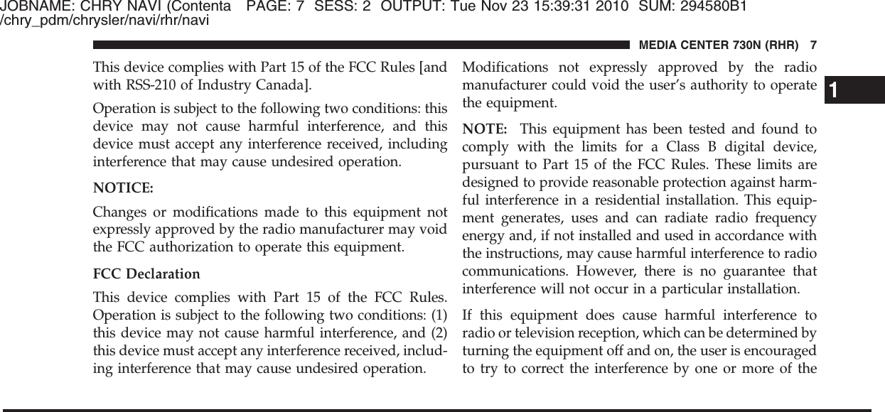 JOBNAME: CHRY NAVI (Contenta PAGE: 7 SESS: 2 OUTPUT: Tue Nov 23 15:39:31 2010 SUM: 294580B1/chry_pdm/chrysler/navi/rhr/naviThis device complies with Part 15 of the FCC Rules [andwith RSS-210 of Industry Canada].Operation is subject to the following two conditions: thisdevice may not cause harmful interference, and thisdevice must accept any interference received, includinginterference that may cause undesired operation.NOTICE:Changes or modifications made to this equipment notexpressly approved by the radio manufacturer may voidthe FCC authorization to operate this equipment.FCC DeclarationThis device complies with Part 15 of the FCC Rules.Operation is subject to the following two conditions: (1)this device may not cause harmful interference, and (2)this device must accept any interference received, includ-ing interference that may cause undesired operation.Modifications not expressly approved by the radiomanufacturer could void the user’s authority to operatethe equipment.NOTE: This equipment has been tested and found tocomply with the limits for a Class B digital device,pursuant to Part 15 of the FCC Rules. These limits aredesigned to provide reasonable protection against harm-ful interference in a residential installation. This equip-ment generates, uses and can radiate radio frequencyenergy and, if not installed and used in accordance withthe instructions, may cause harmful interference to radiocommunications. However, there is no guarantee thatinterference will not occur in a particular installation.If this equipment does cause harmful interference toradio or television reception, which can be determined byturning the equipment off and on, the user is encouragedto try to correct the interference by one or more of the1MEDIA CENTER 730N (RHR) 7