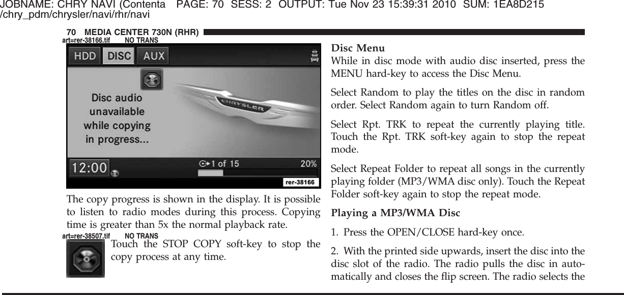 JOBNAME: CHRY NAVI (Contenta PAGE: 70 SESS: 2 OUTPUT: Tue Nov 23 15:39:31 2010 SUM: 1EA8D215/chry_pdm/chrysler/navi/rhr/naviThe copy progress is shown in the display. It is possibleto listen to radio modes during this process. Copyingtime is greater than 5x the normal playback rate.Touch the STOP COPY soft-key to stop thecopy process at any time.Disc MenuWhile in disc mode with audio disc inserted, press theMENU hard-key to access the Disc Menu.Select Random to play the titles on the disc in randomorder. Select Random again to turn Random off.Select Rpt. TRK to repeat the currently playing title.Touch the Rpt. TRK soft-key again to stop the repeatmode.Select Repeat Folder to repeat all songs in the currentlyplaying folder (MP3/WMA disc only). Touch the RepeatFolder soft-key again to stop the repeat mode.Playing a MP3/WMA Disc1. Press the OPEN/CLOSE hard-key once.2. With the printed side upwards, insert the disc into thedisc slot of the radio. The radio pulls the disc in auto-matically and closes the flip screen. The radio selects the70 MEDIA CENTER 730N (RHR)art=rer-38166.tif NO TRANSart=rer-38507.tif NO TRANS