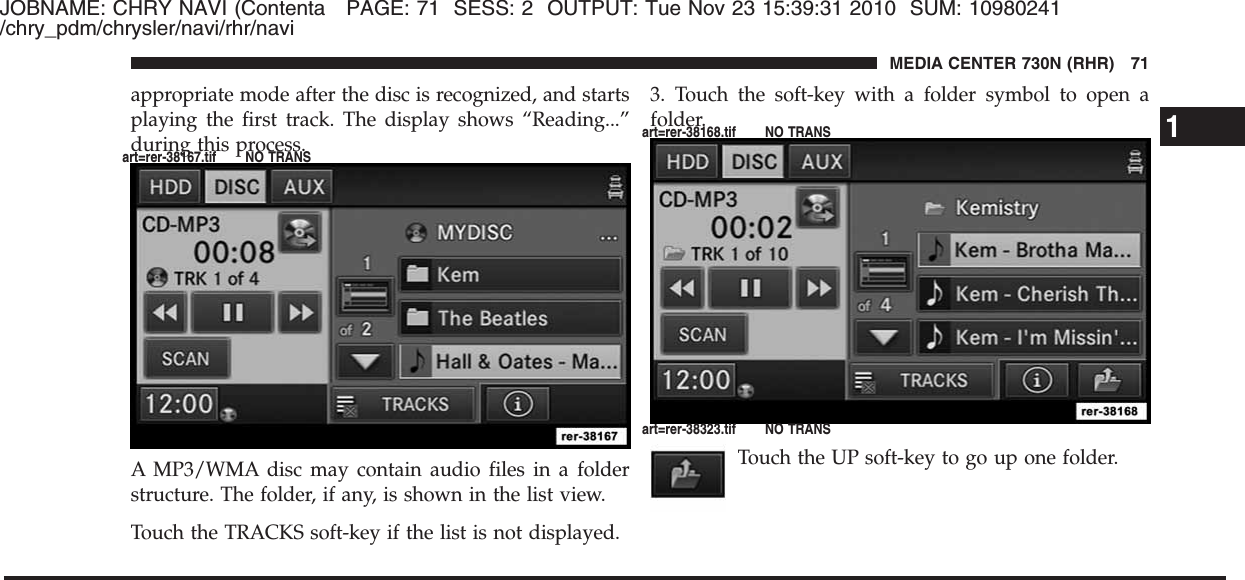 JOBNAME: CHRY NAVI (Contenta PAGE: 71 SESS: 2 OUTPUT: Tue Nov 23 15:39:31 2010 SUM: 10980241/chry_pdm/chrysler/navi/rhr/naviappropriate mode after the disc is recognized, and startsplaying the first track. The display shows “Reading...”during this process.A MP3/WMA disc may contain audio files in a folderstructure. The folder, if any, is shown in the list view.Touch the TRACKS soft-key if the list is not displayed.3. Touch the soft-key with a folder symbol to open afolder.Touch the UP soft-key to go up one folder.1MEDIA CENTER 730N (RHR) 71art=rer-38167.tif NO TRANSart=rer-38168.tif NO TRANSart=rer-38323.tif NO TRANS