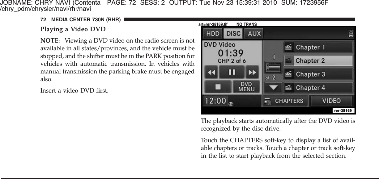 JOBNAME: CHRY NAVI (Contenta PAGE: 72 SESS: 2 OUTPUT: Tue Nov 23 15:39:31 2010 SUM: 1723956F/chry_pdm/chrysler/navi/rhr/naviPlaying a Video DVDNOTE: Viewing a DVD video on the radio screen is notavailable in all states/provinces, and the vehicle must bestopped, and the shifter must be in the PARK position forvehicles with automatic transmission. In vehicles withmanual transmission the parking brake must be engagedalso.Insert a video DVD first.The playback starts automatically after the DVD video isrecognized by the disc drive.Touch the CHAPTERS soft-key to display a list of avail-able chapters or tracks. Touch a chapter or track soft-keyin the list to start playback from the selected section.72 MEDIA CENTER 730N (RHR)art=rer-38169.tif NO TRANS