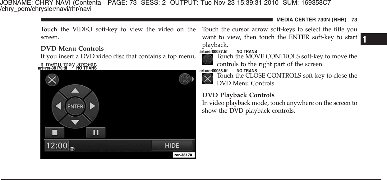 JOBNAME: CHRY NAVI (Contenta PAGE: 73 SESS: 2 OUTPUT: Tue Nov 23 15:39:31 2010 SUM: 169358C7/chry_pdm/chrysler/navi/rhr/naviTouch the VIDEO soft-key to view the video on thescreen.DVD Menu ControlsIf you insert a DVD video disc that contains a top menu,a menu may appear.Touch the cursor arrow soft-keys to select the title youwant to view, then touch the ENTER soft-key to startplayback.Touch the MOVE CONTROLS soft-key to move thecontrols to the right part of the screen.Touch the CLOSE CONTROLS soft-key to close theDVD Menu Controls.DVD Playback ControlsIn video playback mode, touch anywhere on the screen toshow the DVD playback controls.1MEDIA CENTER 730N (RHR) 73art=rer-38170.tif NO TRANSart=rer00037.tif NO TRANSart=rer00038.tif NO TRANS