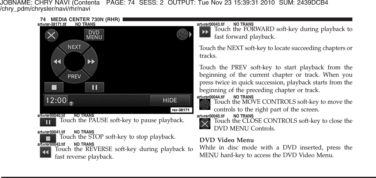 JOBNAME: CHRY NAVI (Contenta PAGE: 74 SESS: 2 OUTPUT: Tue Nov 23 15:39:31 2010 SUM: 2439DCB4/chry_pdm/chrysler/navi/rhr/naviTouch the PAUSE soft-key to pause playback.Touch the STOP soft-key to stop playback.Touch the REVERSE soft-key during playback tofast reverse playback.Touch the FORWARD soft-key during playback tofast forward playback.Touch the NEXT soft-key to locate succeeding chapters ortracks.Touch the PREV soft-key to start playback from thebeginning of the current chapter or track. When youpress twice in quick succession, playback starts from thebeginning of the preceding chapter or track.Touch the MOVE CONTROLS soft-key to move thecontrols to the right part of the screen.Touch the CLOSE CONTROLS soft-key to close theDVD MENU Controls.DVD Video MenuWhile in disc mode with a DVD inserted, press theMENU hard-key to access the DVD Video Menu.74 MEDIA CENTER 730N (RHR)art=rer-38171.tif NO TRANSart=rer00040.tif NO TRANSart=rer00041.tif NO TRANSart=rer00042.tif NO TRANSart=rer00043.tif NO TRANSart=rer00044.tif NO TRANSart=rer00045.tif NO TRANS