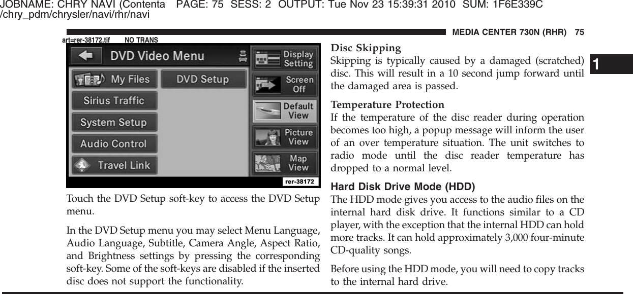 JOBNAME: CHRY NAVI (Contenta PAGE: 75 SESS: 2 OUTPUT: Tue Nov 23 15:39:31 2010 SUM: 1F6E339C/chry_pdm/chrysler/navi/rhr/naviTouch the DVD Setup soft-key to access the DVD Setupmenu.In the DVD Setup menu you may select Menu Language,Audio Language, Subtitle, Camera Angle, Aspect Ratio,and Brightness settings by pressing the correspondingsoft-key. Some of the soft-keys are disabled if the inserteddisc does not support the functionality.Disc SkippingSkipping is typically caused by a damaged (scratched)disc. This will result in a 10 second jump forward untilthe damaged area is passed.Temperature ProtectionIf the temperature of the disc reader during operationbecomes too high, a popup message will inform the userof an over temperature situation. The unit switches toradio mode until the disc reader temperature hasdropped to a normal level.Hard Disk Drive Mode (HDD)The HDD mode gives you access to the audio files on theinternal hard disk drive. It functions similar to a CDplayer, with the exception that the internal HDD can holdmore tracks. It can hold approximately 3,000 four-minuteCD-quality songs.Before using the HDD mode, you will need to copy tracksto the internal hard drive.1MEDIA CENTER 730N (RHR) 75art=rer-38172.tif NO TRANS