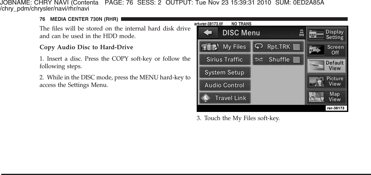 JOBNAME: CHRY NAVI (Contenta PAGE: 76 SESS: 2 OUTPUT: Tue Nov 23 15:39:31 2010 SUM: 0ED2A85A/chry_pdm/chrysler/navi/rhr/naviThe files will be stored on the internal hard disk driveand can be used in the HDD mode.Copy Audio Disc to Hard-Drive1. Insert a disc. Press the COPY soft-key or follow thefollowing steps.2. While in the DISC mode, press the MENU hard-key toaccess the Settings Menu.3. Touch the My Files soft-key.76 MEDIA CENTER 730N (RHR)art=rer-38173.tif NO TRANS