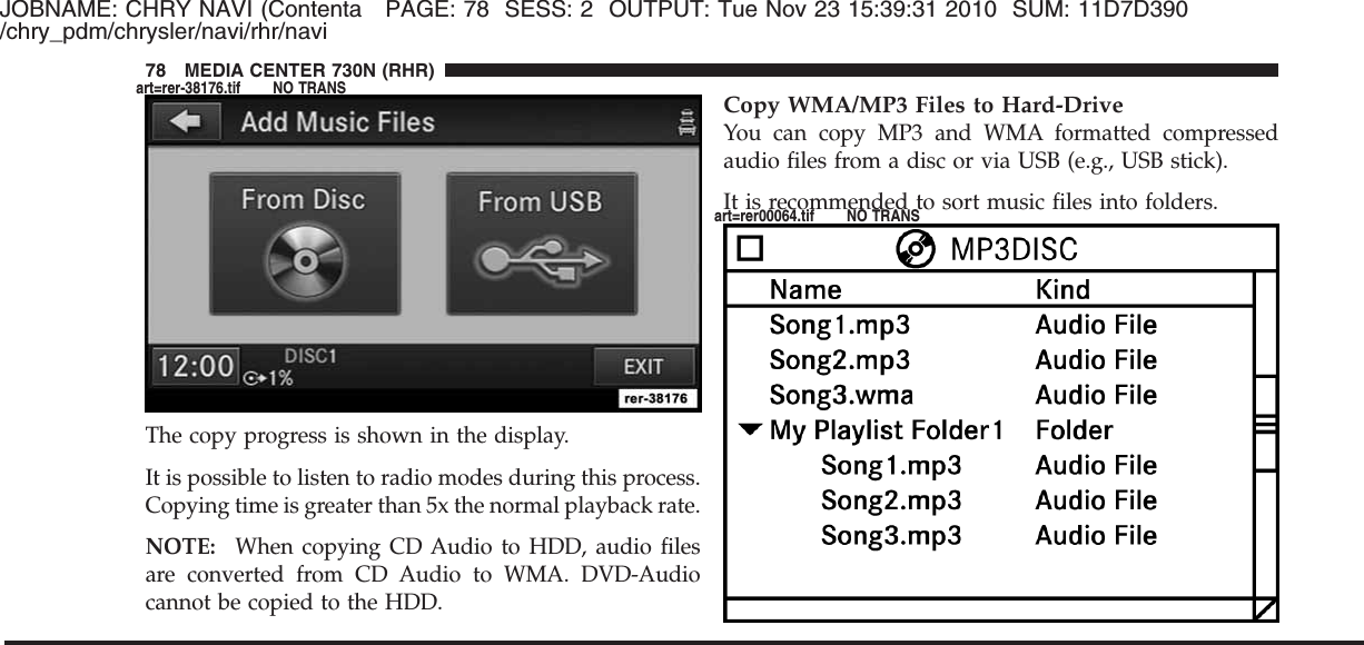 JOBNAME: CHRY NAVI (Contenta PAGE: 78 SESS: 2 OUTPUT: Tue Nov 23 15:39:31 2010 SUM: 11D7D390/chry_pdm/chrysler/navi/rhr/naviThe copy progress is shown in the display.It is possible to listen to radio modes during this process.Copying time is greater than 5x the normal playback rate.NOTE: When copying CD Audio to HDD, audio filesare converted from CD Audio to WMA. DVD-Audiocannot be copied to the HDD.Copy WMA/MP3 Files to Hard-DriveYou can copy MP3 and WMA formatted compressedaudio files from a disc or via USB (e.g., USB stick).It is recommended to sort music files into folders.78 MEDIA CENTER 730N (RHR)art=rer-38176.tif NO TRANSart=rer00064.tif NO TRANS