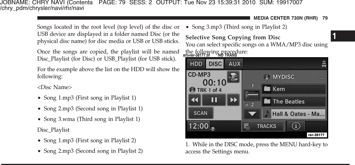 JOBNAME: CHRY NAVI (Contenta PAGE: 79 SESS: 2 OUTPUT: Tue Nov 23 15:39:31 2010 SUM: 19917007/chry_pdm/chrysler/navi/rhr/naviSongs located in the root level (top level) of the disc orUSB device are displayed in a folder named Disc (or thephysical disc name) for disc media or USB or USB sticks.Once the songs are copied, the playlist will be namedDisc_Playlist (for Disc) or USB_Playlist (for USB stick).For the example above the list on the HDD will show thefollowing:&lt;Disc Name&gt;•Song 1.mp3 (First song in Playlist 1)•Song 2.mp3 (Second song in Playlist 1)•Song 3.wma (Third song in Playlist 1)Disc_Playlist•Song 1.mp3 (First song in Playlist 2)•Song 2.mp3 (Second song in Playlist 2)•Song 3.mp3 (Third song in Playlist 2)Selective Song Copying from DiscYou can select specific songs on a WMA/MP3 disc usingthe following procedure:1. While in the DISC mode, press the MENU hard-key toaccess the Settings menu.1MEDIA CENTER 730N (RHR) 79art=rer-38177.tif NO TRANS