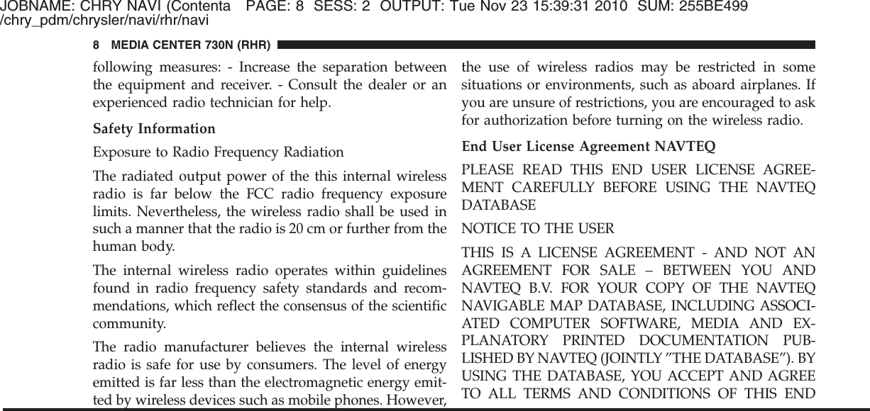 JOBNAME: CHRY NAVI (Contenta PAGE: 8 SESS: 2 OUTPUT: Tue Nov 23 15:39:31 2010 SUM: 255BE499/chry_pdm/chrysler/navi/rhr/navifollowing measures: - Increase the separation betweenthe equipment and receiver. - Consult the dealer or anexperienced radio technician for help.Safety InformationExposure to Radio Frequency RadiationThe radiated output power of the this internal wirelessradio is far below the FCC radio frequency exposurelimits. Nevertheless, the wireless radio shall be used insuch a manner that the radio is 20 cm or further from thehuman body.The internal wireless radio operates within guidelinesfound in radio frequency safety standards and recom-mendations, which reflect the consensus of the scientificcommunity.The radio manufacturer believes the internal wirelessradio is safe for use by consumers. The level of energyemitted is far less than the electromagnetic energy emit-ted by wireless devices such as mobile phones. However,the use of wireless radios may be restricted in somesituations or environments, such as aboard airplanes. Ifyou are unsure of restrictions, you are encouraged to askfor authorization before turning on the wireless radio.End User License Agreement NAVTEQPLEASE READ THIS END USER LICENSE AGREE-MENT CAREFULLY BEFORE USING THE NAVTEQDATABASENOTICE TO THE USERTHIS IS A LICENSE AGREEMENT - AND NOT ANAGREEMENT FOR SALE – BETWEEN YOU ANDNAVTEQ B.V. FOR YOUR COPY OF THE NAVTEQNAVIGABLE MAP DATABASE, INCLUDING ASSOCI-ATED COMPUTER SOFTWARE, MEDIA AND EX-PLANATORY PRINTED DOCUMENTATION PUB-LISHED BY NAVTEQ (JOINTLY ”THE DATABASE”). BYUSING THE DATABASE, YOU ACCEPT AND AGREETO ALL TERMS AND CONDITIONS OF THIS END8 MEDIA CENTER 730N (RHR)