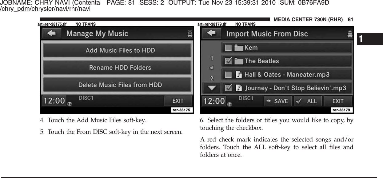JOBNAME: CHRY NAVI (Contenta PAGE: 81 SESS: 2 OUTPUT: Tue Nov 23 15:39:31 2010 SUM: 0B76FA9D/chry_pdm/chrysler/navi/rhr/navi4. Touch the Add Music Files soft-key.5. Touch the From DISC soft-key in the next screen.6. Select the folders or titles you would like to copy, bytouching the checkbox.A red check mark indicates the selected songs and/orfolders. Touch the ALL soft-key to select all files andfolders at once.1MEDIA CENTER 730N (RHR) 81art=rer-38175.tif NO TRANS art=rer-38179.tif NO TRANS