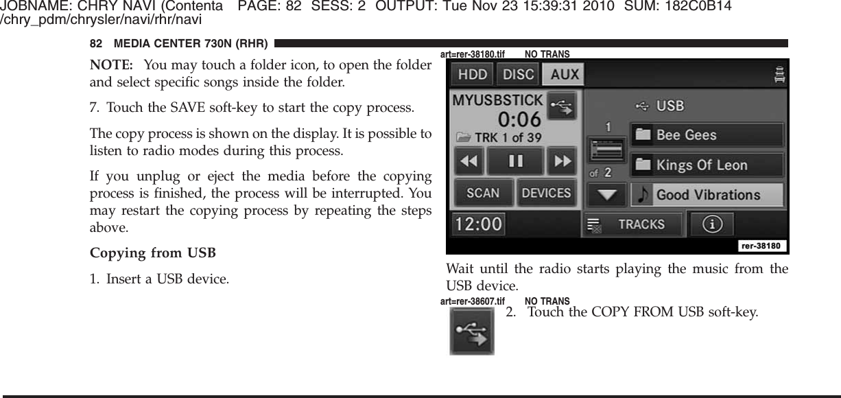 JOBNAME: CHRY NAVI (Contenta PAGE: 82 SESS: 2 OUTPUT: Tue Nov 23 15:39:31 2010 SUM: 182C0B14/chry_pdm/chrysler/navi/rhr/naviNOTE: You may touch a folder icon, to open the folderand select specific songs inside the folder.7. Touch the SAVE soft-key to start the copy process.The copy process is shown on the display. It is possible tolisten to radio modes during this process.If you unplug or eject the media before the copyingprocess is finished, the process will be interrupted. Youmay restart the copying process by repeating the stepsabove.Copying from USB1. Insert a USB device. Wait until the radio starts playing the music from theUSB device.2. Touch the COPY FROM USB soft-key.82 MEDIA CENTER 730N (RHR)art=rer-38180.tif NO TRANSart=rer-38607.tif NO TRANS