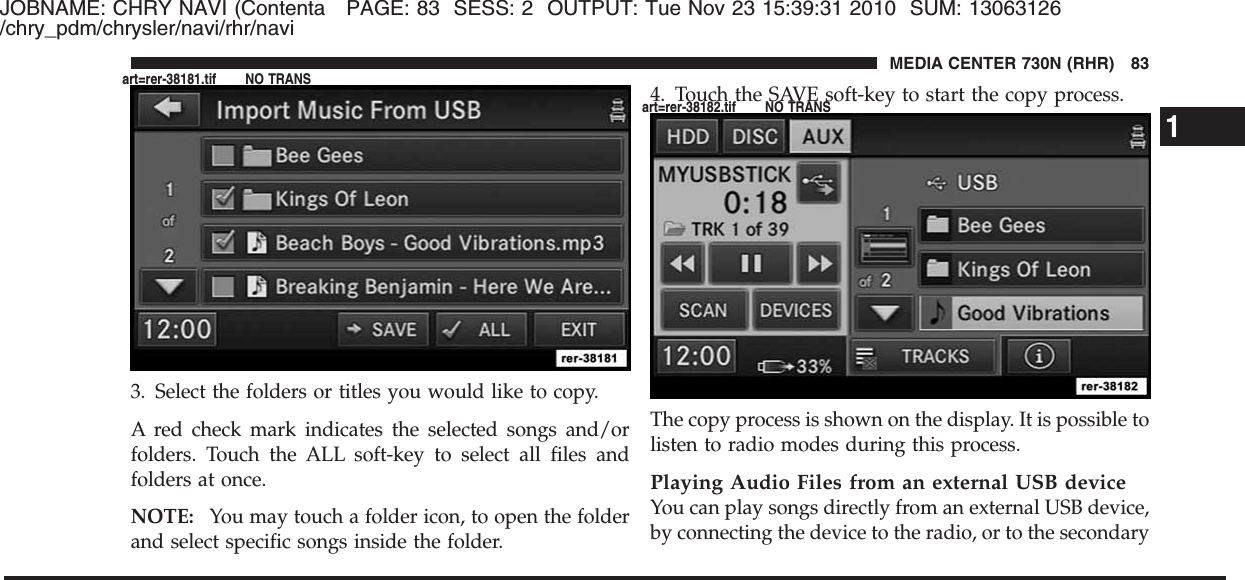 JOBNAME: CHRY NAVI (Contenta PAGE: 83 SESS: 2 OUTPUT: Tue Nov 23 15:39:31 2010 SUM: 13063126/chry_pdm/chrysler/navi/rhr/navi3. Select the folders or titles you would like to copy.A red check mark indicates the selected songs and/orfolders. Touch the ALL soft-key to select all files andfolders at once.NOTE: You may touch a folder icon, to open the folderand select specific songs inside the folder.4. Touch the SAVE soft-key to start the copy process.The copy process is shown on the display. It is possible tolisten to radio modes during this process.Playing Audio Files from an external USB deviceYou can play songs directly from an external USB device,by connecting the device to the radio, or to the secondary1MEDIA CENTER 730N (RHR) 83art=rer-38181.tif NO TRANSart=rer-38182.tif NO TRANS