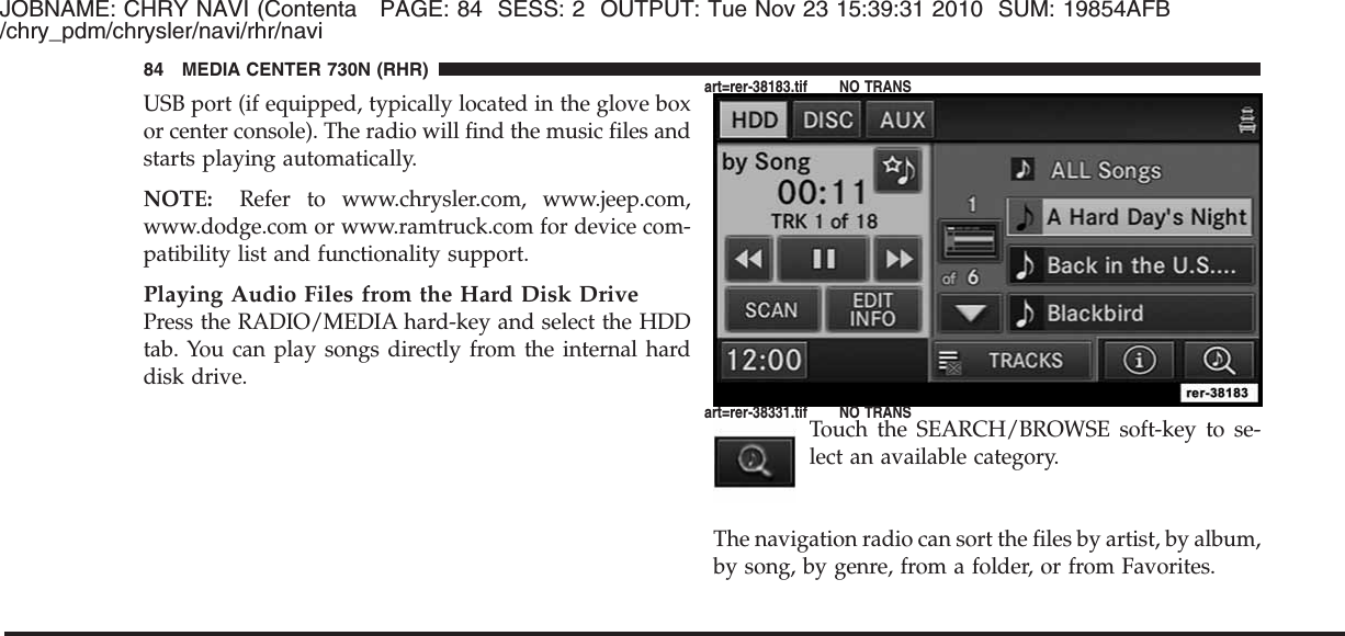 JOBNAME: CHRY NAVI (Contenta PAGE: 84 SESS: 2 OUTPUT: Tue Nov 23 15:39:31 2010 SUM: 19854AFB/chry_pdm/chrysler/navi/rhr/naviUSB port (if equipped, typically located in the glove boxor center console). The radio will find the music files andstarts playing automatically.NOTE: Refer to www.chrysler.com, www.jeep.com,www.dodge.com or www.ramtruck.com for device com-patibility list and functionality support.Playing Audio Files from the Hard Disk DrivePress the RADIO/MEDIA hard-key and select the HDDtab. You can play songs directly from the internal harddisk drive.Touch the SEARCH/BROWSE soft-key to se-lect an available category.The navigation radio can sort the files by artist, by album,by song, by genre, from a folder, or from Favorites.84 MEDIA CENTER 730N (RHR)art=rer-38183.tif NO TRANSart=rer-38331.tif NO TRANS