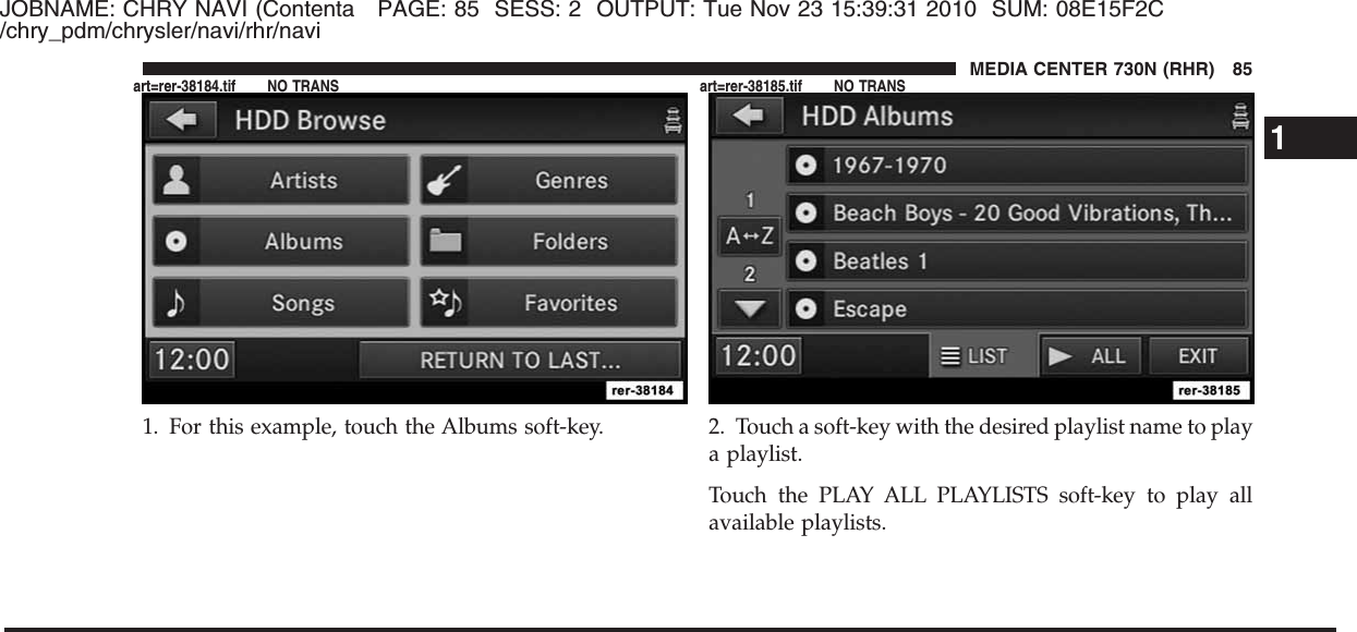 JOBNAME: CHRY NAVI (Contenta PAGE: 85 SESS: 2 OUTPUT: Tue Nov 23 15:39:31 2010 SUM: 08E15F2C/chry_pdm/chrysler/navi/rhr/navi1. For this example, touch the Albums soft-key. 2. Touch a soft-key with the desired playlist name to playa playlist.Touch the PLAY ALL PLAYLISTS soft-key to play allavailable playlists.1MEDIA CENTER 730N (RHR) 85art=rer-38184.tif NO TRANS art=rer-38185.tif NO TRANS