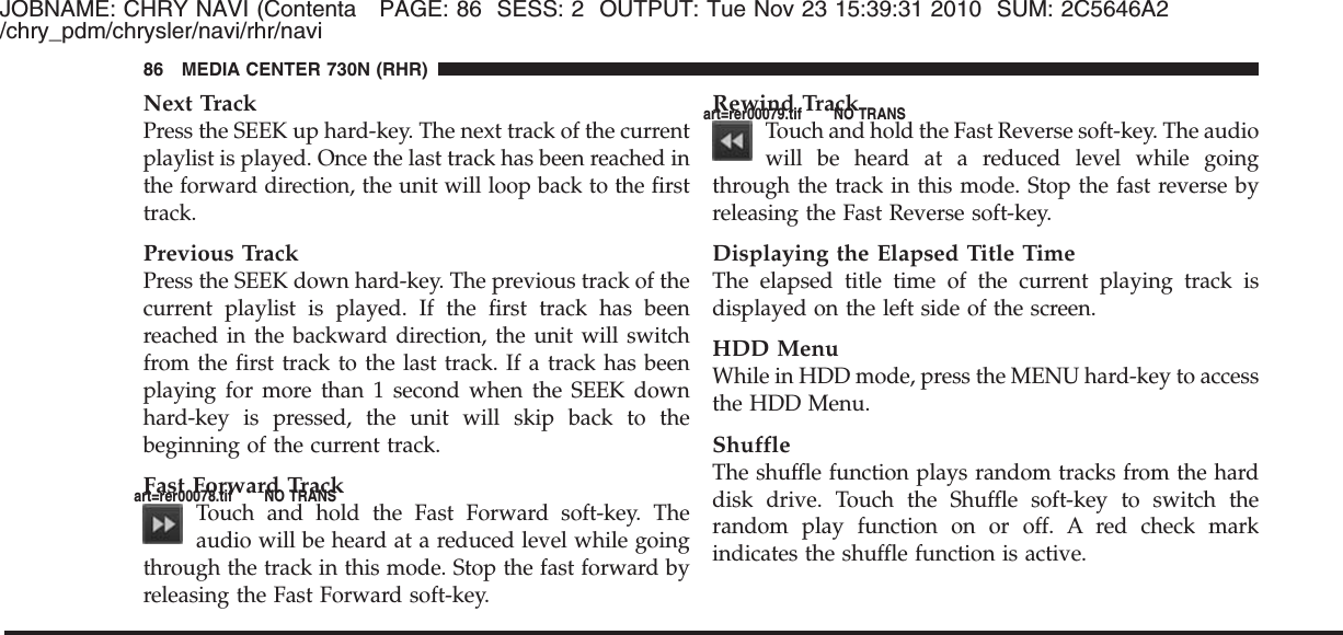 JOBNAME: CHRY NAVI (Contenta PAGE: 86 SESS: 2 OUTPUT: Tue Nov 23 15:39:31 2010 SUM: 2C5646A2/chry_pdm/chrysler/navi/rhr/naviNext TrackPress the SEEK up hard-key. The next track of the currentplaylist is played. Once the last track has been reached inthe forward direction, the unit will loop back to the firsttrack.Previous TrackPress the SEEK down hard-key. The previous track of thecurrent playlist is played. If the first track has beenreached in the backward direction, the unit will switchfrom the first track to the last track. If a track has beenplaying for more than 1 second when the SEEK downhard-key is pressed, the unit will skip back to thebeginning of the current track.Fast Forward TrackTouch and hold the Fast Forward soft-key. Theaudio will be heard at a reduced level while goingthrough the track in this mode. Stop the fast forward byreleasing the Fast Forward soft-key.Rewind TrackTouch and hold the Fast Reverse soft-key. The audiowill be heard at a reduced level while goingthrough the track in this mode. Stop the fast reverse byreleasing the Fast Reverse soft-key.Displaying the Elapsed Title TimeThe elapsed title time of the current playing track isdisplayed on the left side of the screen.HDD MenuWhile in HDD mode, press the MENU hard-key to accessthe HDD Menu.ShuffleThe shuffle function plays random tracks from the harddisk drive. Touch the Shuffle soft-key to switch therandom play function on or off. A red check markindicates the shuffle function is active.86 MEDIA CENTER 730N (RHR)art=rer00078.tif NO TRANSart=rer00079.tif NO TRANS