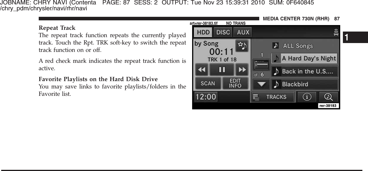 JOBNAME: CHRY NAVI (Contenta PAGE: 87 SESS: 2 OUTPUT: Tue Nov 23 15:39:31 2010 SUM: 0F640845/chry_pdm/chrysler/navi/rhr/naviRepeat TrackThe repeat track function repeats the currently playedtrack. Touch the Rpt. TRK soft-key to switch the repeattrack function on or off.A red check mark indicates the repeat track function isactive.Favorite Playlists on the Hard Disk DriveYou may save links to favorite playlists/folders in theFavorite list.1MEDIA CENTER 730N (RHR) 87art=rer-38183.tif NO TRANS