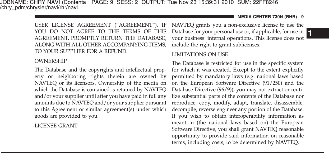 JOBNAME: CHRY NAVI (Contenta PAGE: 9 SESS: 2 OUTPUT: Tue Nov 23 15:39:31 2010 SUM: 22FF8246/chry_pdm/chrysler/navi/rhr/naviUSER LICENSE AGREEMENT (”AGREEMENT”). IFYOU DO NOT AGREE TO THE TERMS OF THISAGREEMENT, PROMPTLY RETURN THE DATABASE,ALONG WITH ALL OTHER ACCOMPANYING ITEMS,TO YOUR SUPPLIER FOR A REFUND.OWNERSHIPThe Database and the copyrights and intellectual prop-erty or neighboring rights therein are owned byNAVTEQ or its licensors. Ownership of the media onwhich the Database is contained is retained by NAVTEQand/or your supplier until after you have paid in full anyamounts due to NAVTEQ and/or your supplier pursuantto this Agreement or similar agreement(s) under whichgoods are provided to you.LICENSE GRANTNAVTEQ grants you a non-exclusive license to use theDatabase for your personal use or, if applicable, for use inyour business’ internal operations. This license does notinclude the right to grant sublicenses.LIMITATIONS ON USEThe Database is restricted for use in the specific systemfor which it was created. Except to the extent explicitlypermitted by mandatory laws (e.g. national laws basedon the European Software Directive (91/250) and theDatabase Directive (96/9)), you may not extract or reuti-lize substantial parts of the contents of the Database norreproduce, copy, modify, adapt, translate, disassemble,decompile, reverse engineer any portion of the Database.If you wish to obtain interoperability information asmeant in (the national laws based on) the EuropeanSoftware Directive, you shall grant NAVTEQ reasonableopportunity to provide said information on reasonableterms, including costs, to be determined by NAVTEQ.1MEDIA CENTER 730N (RHR) 9