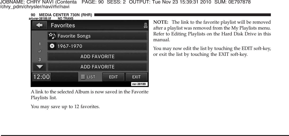 JOBNAME: CHRY NAVI (Contenta PAGE: 90 SESS: 2 OUTPUT: Tue Nov 23 15:39:31 2010 SUM: 0E797878/chry_pdm/chrysler/navi/rhr/naviA link to the selected Album is now saved in the FavoritePlaylists list.You may save up to 12 favorites.NOTE: The link to the favorite playlist will be removedafter a playlist was removed from the My Playlists menu.Refer to Editing Playlists on the Hard Disk Drive in thismanual.You may now edit the list by touching the EDIT soft-key,or exit the list by touching the EXIT soft-key.90 MEDIA CENTER 730N (RHR)art=rer-38189.tif NO TRANS