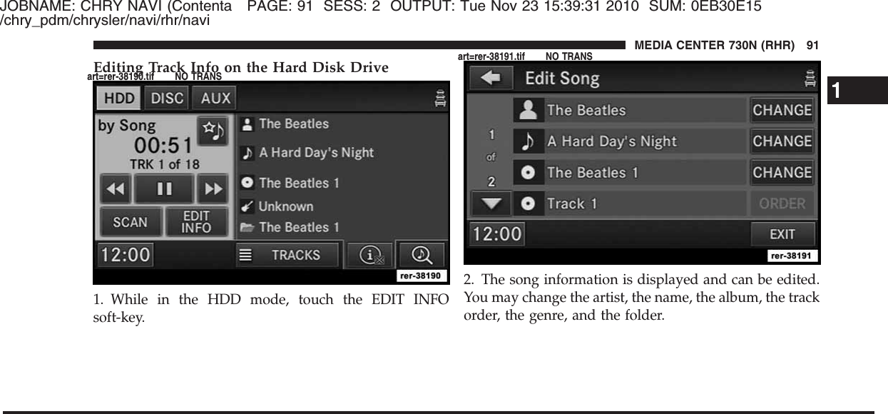 JOBNAME: CHRY NAVI (Contenta PAGE: 91 SESS: 2 OUTPUT: Tue Nov 23 15:39:31 2010 SUM: 0EB30E15/chry_pdm/chrysler/navi/rhr/naviEditing Track Info on the Hard Disk Drive1. While in the HDD mode, touch the EDIT INFOsoft-key.2. The song information is displayed and can be edited.You may change the artist, the name, the album, the trackorder, the genre, and the folder.1MEDIA CENTER 730N (RHR) 91art=rer-38190.tif NO TRANSart=rer-38191.tif NO TRANS