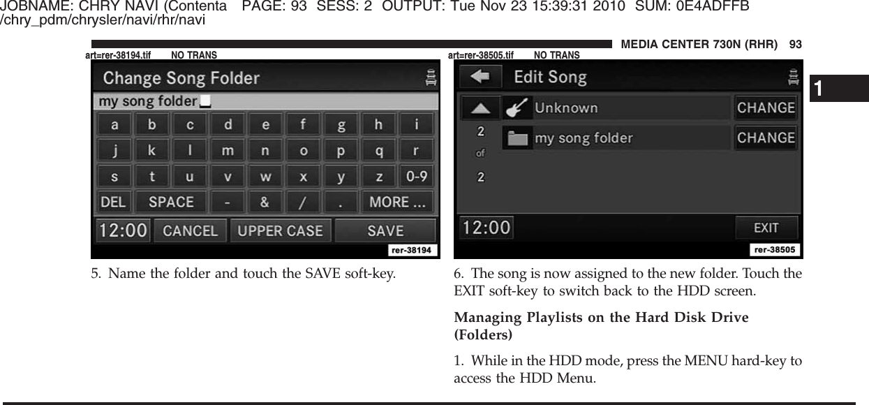 JOBNAME: CHRY NAVI (Contenta PAGE: 93 SESS: 2 OUTPUT: Tue Nov 23 15:39:31 2010 SUM: 0E4ADFFB/chry_pdm/chrysler/navi/rhr/navi5. Name the folder and touch the SAVE soft-key. 6. The song is now assigned to the new folder. Touch theEXIT soft-key to switch back to the HDD screen.Managing Playlists on the Hard Disk Drive(Folders)1. While in the HDD mode, press the MENU hard-key toaccess the HDD Menu.1MEDIA CENTER 730N (RHR) 93art=rer-38194.tif NO TRANS art=rer-38505.tif NO TRANS